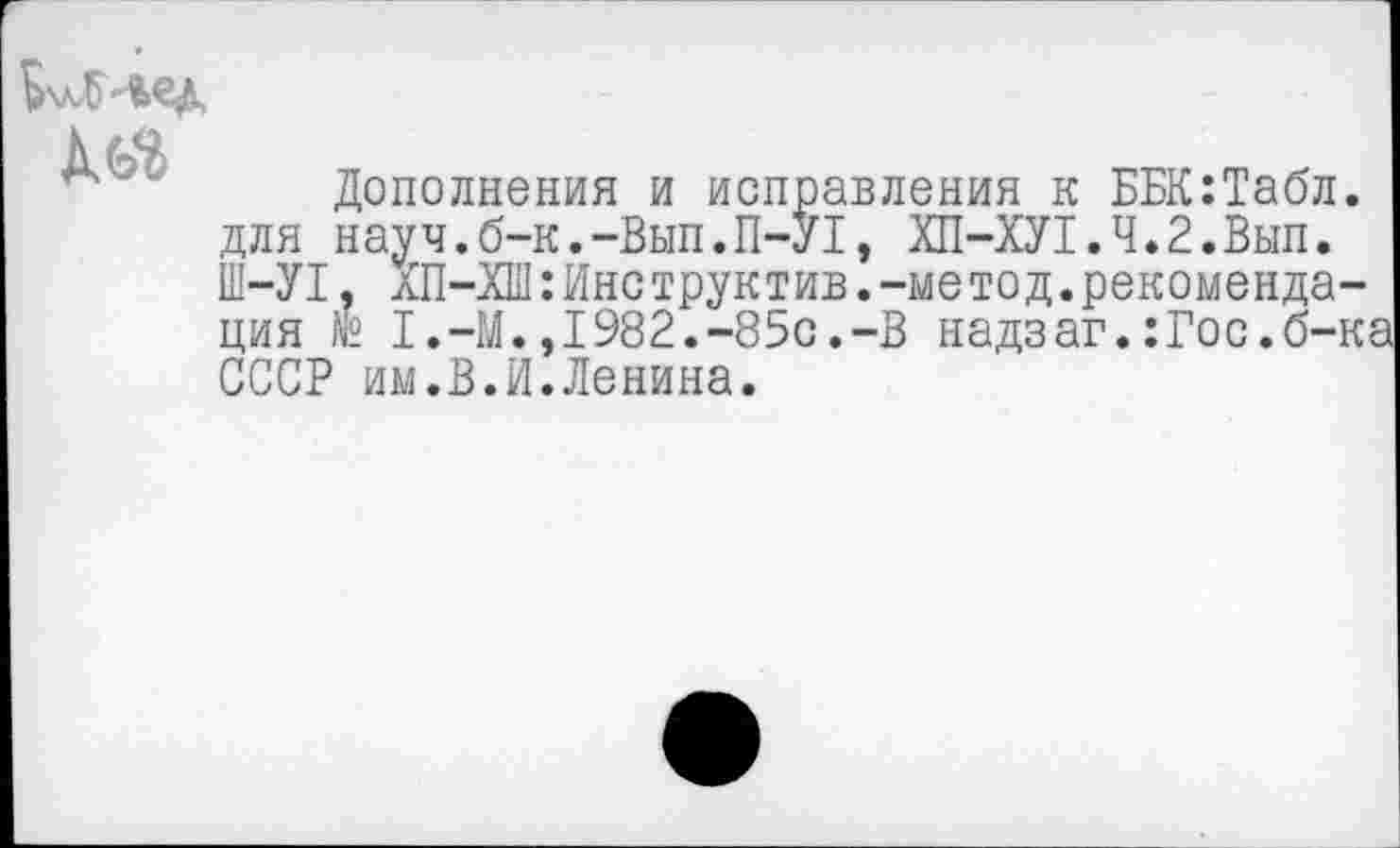 ﻿ЬхлЛ'Вед
Дополнения и исправления к ББК:Табл. для науч.б-к.-Вып.П-У1, ХП-ХУ1.Ч.2.Вып. Ш-У1, ХП-ХШ:Инструктив.-метод.рекомендация № 1.-М.,1982.-85с.-В надзаг.:Гос.б-ка СССР им.В.И.Ленина.